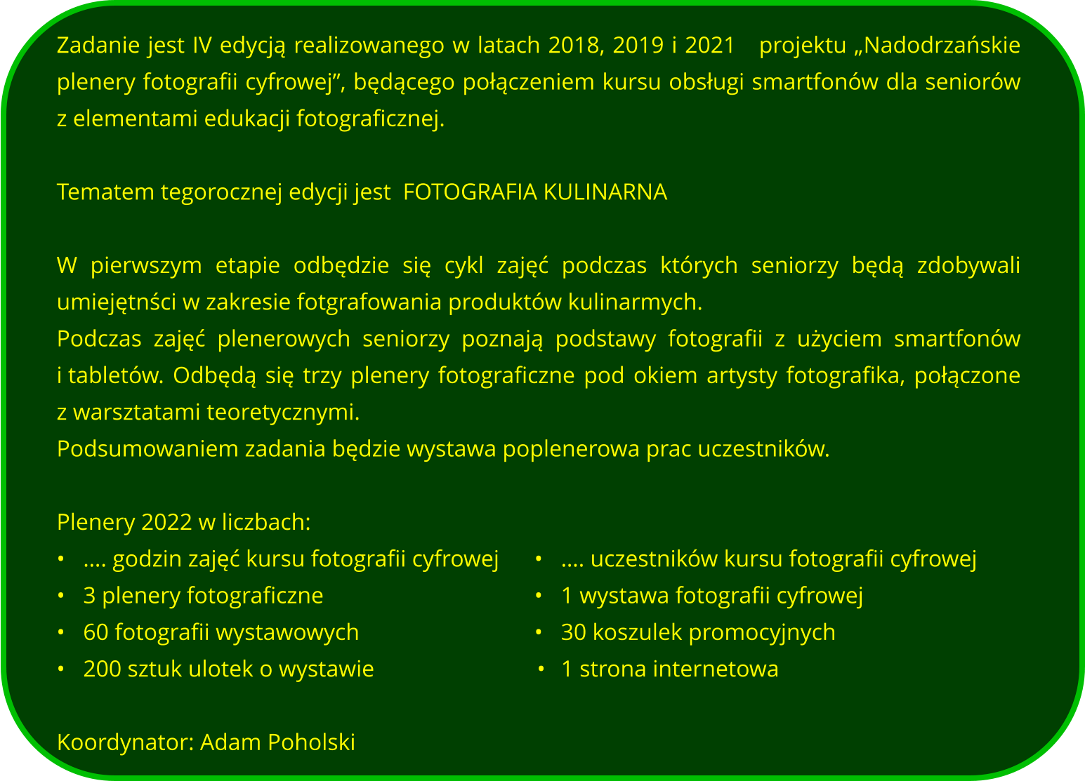 Zadanie jest IV edycją realizowanego w latach 2018, 2019 i 2021   projektu „Nadodrzańskie plenery fotografii cyfrowej”, będącego połączeniem kursu obsługi smartfonów dla seniorów z elementami edukacji fotograficznej.   Tematem tegorocznej edycji jest  FOTOGRAFIA KULINARNA  W pierwszym etapie odbędzie się cykl zajęć podczas których seniorzy będą zdobywali umiejętnści w zakresie fotgrafowania produktów kulinarmych. Podczas zajęć plenerowych seniorzy poznają podstawy fotografii z użyciem smartfonów i tabletów. Odbędą się trzy plenery fotograficzne pod okiem artysty fotografika, połączone z warsztatami teoretycznymi.   Podsumowaniem zadania będzie wystawa poplenerowa prac uczestników.  Plenery 2022 w liczbach: •	…. godzin zajęć kursu fotografii cyfrowej		•	…. uczestników kursu fotografii cyfrowej •	3 plenery fotograficzne								•	1 wystawa fotografii cyfrowej •	60 fotografii wystawowych							•	30 koszulek promocyjnych  •	200 sztuk ulotek o wystawie			  			     •	1 strona internetowa   Koordynator: Adam Poholski