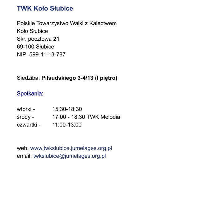 TWK Koo Subice  Polskie Towarzystwo Walki z Kalectwem Koo Subice Skr. pocztowa 21 69-100 Subice NIP: 599-11-13-787   Siedziba: Pisudskiego 3-4/13 (I pitro)  Spotkania:  wtorki -		15:30-18:30 rody - 		17:00 - 18:30 TWK Melodia czwartki - 	11:00-13:00   web: www.twkslubice.jumelages.org.pl email: twkslubice@jumelages.org.pl